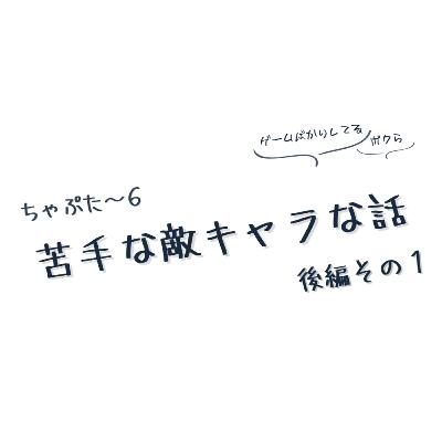 ちゃぷた～６ 後編その１ ／ 苦手な敵キャラな話