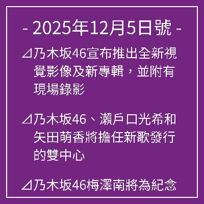 12月5日號⊿乃木坂46宣布推出全新視覺影像及新專輯,並附有現場錄影⊿乃木坂46、瀨戶口光希和矢田萌香將擔任新歌發行的雙中心⊿乃木坂46梅澤南將為紀念寫真集的發行而發行寫真集⊿乃木坂46井上凪首次亮相結束緊張的現場直播⊿乃木坂46 松村小百合宣布結婚懷孕… 12月5日號⊿乃木坂46宣布推出全新視覺影像及新專輯,並附有現場錄影⊿乃木坂46、瀨戶口光希和矢田萌香將擔任新歌發行的雙中心⊿乃木坂46梅澤南將為紀念寫真集的發行而發行寫真集⊿乃木坂46井上凪首次亮相結束緊張的現場直播⊿乃木坂46 松村小百合宣布結婚懷孕…