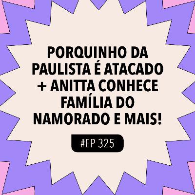 #325 Porquinho da Paulista é atacado + Anitta conhece família do namorado e mais!