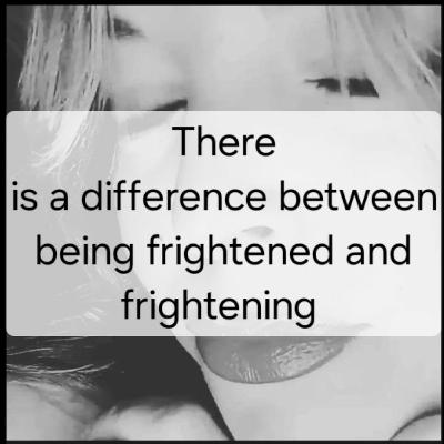 There
is a difference between
being frightened and
frightening