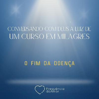 O FIM DA DOENÇA - Conversando com Deus à Luz de Um Curso em Milagres | UCEM | Na Frequência do Amor