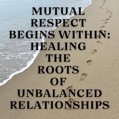 Mutual Respect Begins Within: Healing the Roots of Unbalanced Relationships Mutual Respect Begins Within: Healing the Roots of Unbalanced Relationships