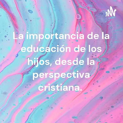 La importancia sobre la educación de los hijos, desde la perspectiva cristiana La importancia sobre la educación de los hijos, desde la perspectiva cristiana