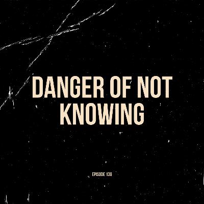 Ep. 139 - Danger of Not Knowing