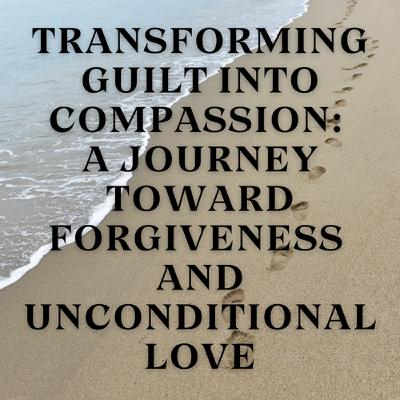 Transforming Guilt into Compassion: A Journey Toward Forgiveness and Unconditional Love Transforming Guilt into Compassion: A Journey Toward Forgiveness and Unconditional Love