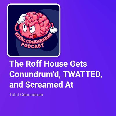 Episode 67 - The Roff House Gets Conundrum’d, TWATTED, and Screamed At