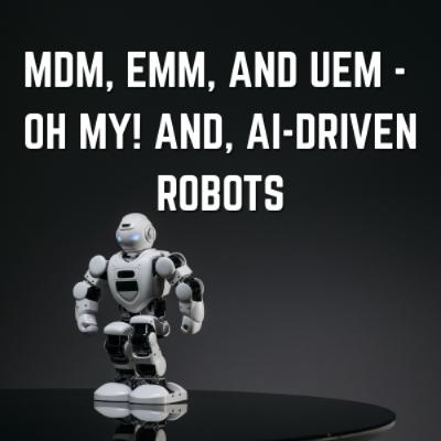 MDM, EMM, and UEM -  oh my! And, AI-Driven Robots