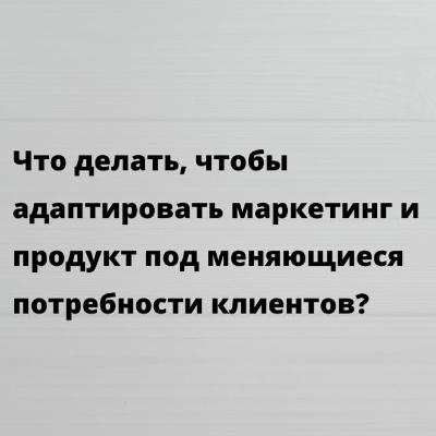 Что делать, чтобы адаптировать маркетинг и продукт под меняющиеся потребности клиентов?