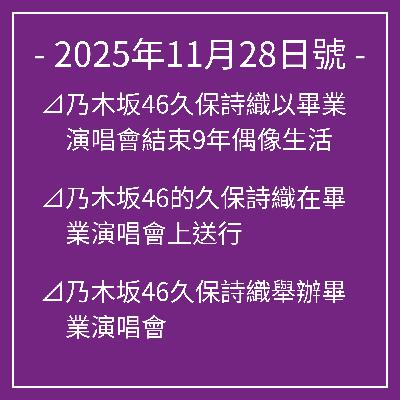 11月28日號⊿乃木坂46久保詩織以畢業演唱會結束9年偶像生活⊿乃木坂46的久保詩織在畢業演唱會上送行⊿乃木坂46久保詩織舉辦畢業演唱會⊿乃木坂46和久保詩織在橫濱結束畢業演出⊿乃木坂46久保詩織在畢業音樂會上精彩畢業… 11月28日號⊿乃木坂46久保詩織以畢業演唱會結束9年偶像生活⊿乃木坂46的久保詩織在畢業演唱會上送行⊿乃木坂46久保詩織舉辦畢業演唱會⊿乃木坂46和久保詩織在橫濱結束畢業演出⊿乃木坂46久保詩織在畢業音樂會上精彩畢業…