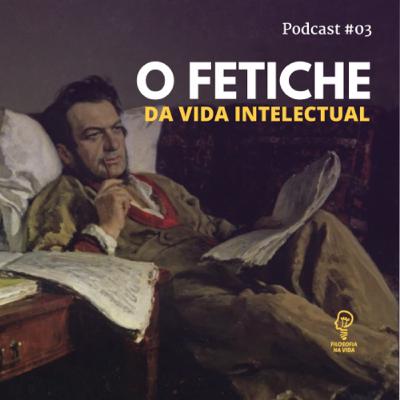 Podcast 03 - O fetiche da vida intelectual