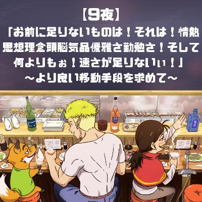 【9夜】「お前に足りないものは！それは！情熱思想理念頭脳気品優雅さ勤勉さ！そして何よりもぉ！速さが足りないぃ！」～より良い移動手段を求めて～