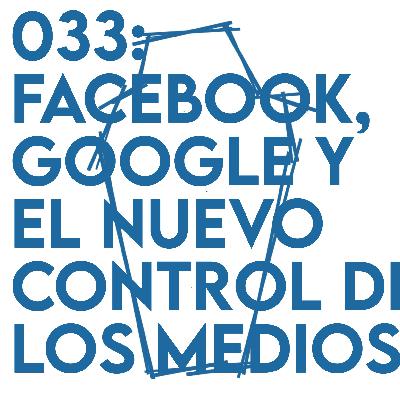 033: Facebook, Google y el nuevo control de los medios