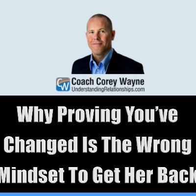 Why Proving You’ve Changed Is The Wrong Mindset To Get Her Back