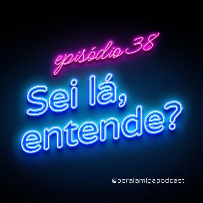 Peraí, Amiga! 038 - Sei lá, entende?
