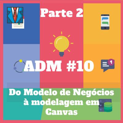 ADM#10 - Do Modelo de Negócios à modelagem em Canvas (Parte 2)