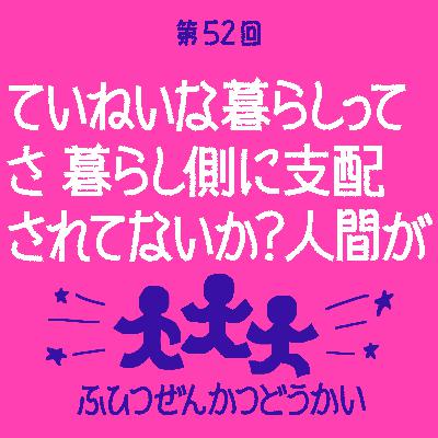 第52回 - ていねいな暮らしってさ 暮らし側に支配されてないか？ 人間が