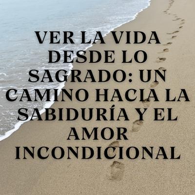 Ver la vida desde lo sagrado: Un camino hacia la sabiduría y el amor incondicional
