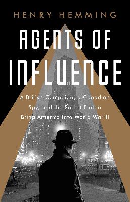 Agents of Influence: A British Campaign, a Canadian Spy, and the Secret Plot to Bring America into World War II