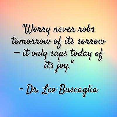 Dr. Leo Buscaglia - "Worry never robs tomorrow of its sorrow — it only saps today of its joy." Dr. Leo Buscaglia - "Worry never robs tomorrow of its sorrow — it only saps today of its joy."