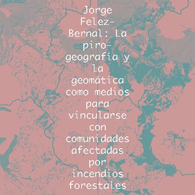 Jorge Felez-Bernal: La piro-geografía y la geomática como medios para vincularse con comunidades afectadas por incendios forestales