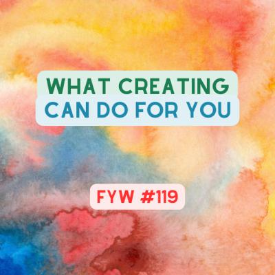 FYW #119; What Creating Can Do For You FYW #119; What Creating Can Do For You