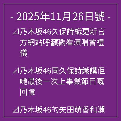 11月26日號⊿乃木坂46久保詩織更新官方網站呼籲觀看演唱會禮儀⊿乃木坂46同久保詩織講佢哋最後一次上畢業節目嘅回憶⊿乃木坂46的矢田萌香和瀨戶口光希將擔任中鋒⊿乃木坂46久保詩織個人歌曲MV即將公開⊿乃木坂46中西青乃登上《週刊少年雜誌》封面… 11月26日號⊿乃木坂46久保詩織更新官方網站呼籲觀看演唱會禮儀⊿乃木坂46同久保詩織講佢哋最後一次上畢業節目嘅回憶⊿乃木坂46的矢田萌香和瀨戶口光希將擔任中鋒⊿乃木坂46久保詩織個人歌曲MV即將公開⊿乃木坂46中西青乃登上《週刊少年雜誌》封面…