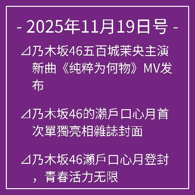 11月19日号⊿乃木坂46五百城茉央主演新曲《纯粹为何物》MV发布⊿乃木坂46的瀨戶口心月首次單獨亮相雜誌封面⊿乃木坂46瀬戶口心月登封，青春活力无限⊿乃木坂46五百城茉央亮相新刊封面⊿乃木坂46久保史绪里即将毕业引发粉丝热议…