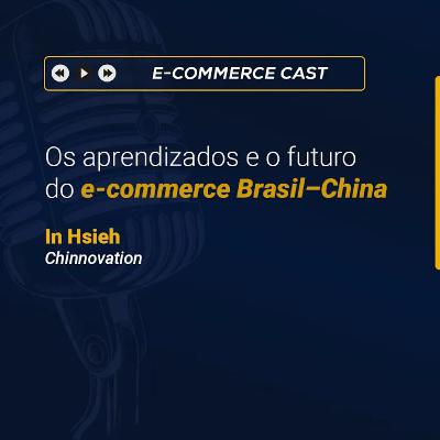 E- Commerce Cast 18: Os aprendizados e o futuro do e-commerce Brasil–China | In Hsieh (Chinnovation)