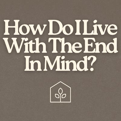 How Do I Live With The End In Mind?