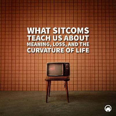 What Sitcoms Teach Us About Meaning, Loss, and The Curvature of Life
