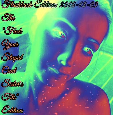 2022-12-5 (Flashback Edition: 2012-12-3 (The ”Fuçk Your Stupid Cunt Sister’s Tits Edition”)) 2022-12-5 (Flashback Edition: 2012-12-3 (The ”Fuçk Your Stupid Cunt Sister’s Tits Edition”))