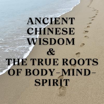 Ancient Chinese Wisdom & the True Roots of Body-Mind-Spirit Ancient Chinese Wisdom & the True Roots of Body-Mind-Spirit