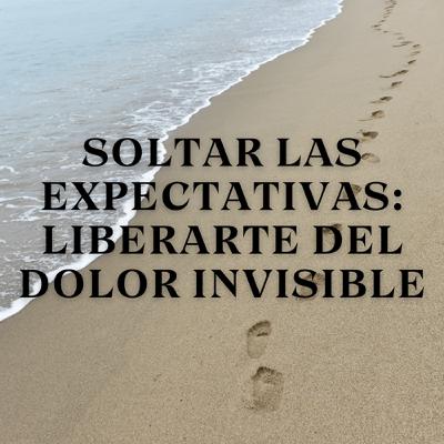 Soltar las Expectativas: Liberarte del Dolor Invisible