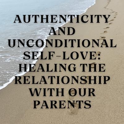 Authenticity and Unconditional Self-Love: Healing the Relationship with Our Parents Authenticity and Unconditional Self-Love: Healing the Relationship with Our Parents