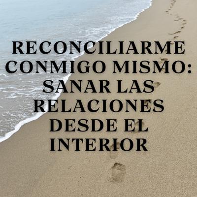 Reconciliarme conmigo mismo: Sanar las relaciones desde el interior