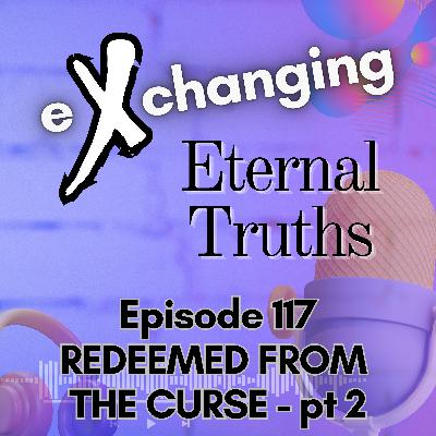 eXchanging Eternal Truths 117 - Redeemed from the Curse - pt 2