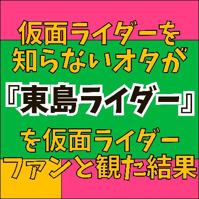 #80『東島丹三郎は仮面ライダーになりたい』仮面ライダーを知らないアニオタに仮面ライダーファンが一撃！平成仮面ライダーオタが語る東島のライダー愛＆アニオタ衝撃の中二病過去！