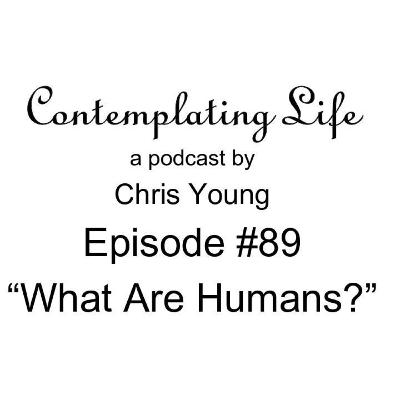 Contemplating Life – Episode 89 – “What are Humans?”