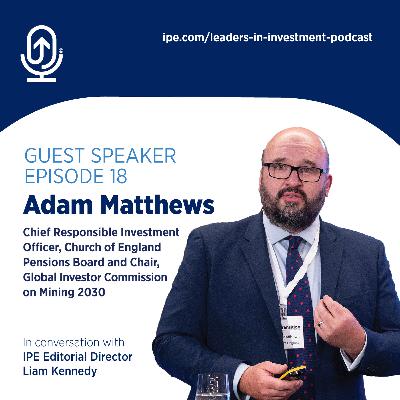 #18 Leaders in Investment podcast: Adam Matthews, Chief Responsible Investment Officer, Church of England Pensions Board and Chair, Global Investor Commission on Mining 2030
