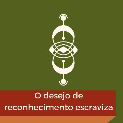EP07 - O DESEJO DE RECONHECIMENTO ESCRAVIZA