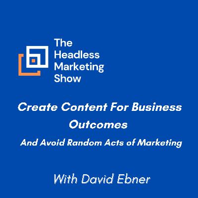 How To Create Content For Business Outcomes and Avoiding Random Acts Of Marketing with David Ebner