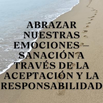 Abrazar Nuestras Emociones – Sanación a Través de la Aceptación y la Responsabilidad