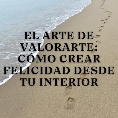 El arte de valorarte: Cómo crear felicidad desde tu interior