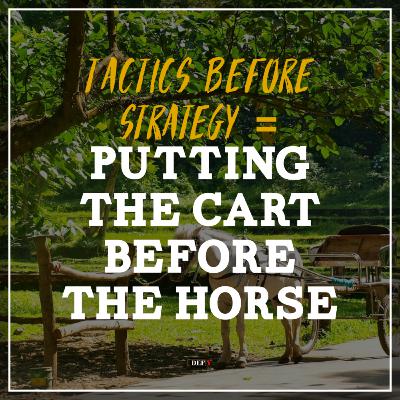 Tactics Before Strategy = Putting The Cart Before The Horse
