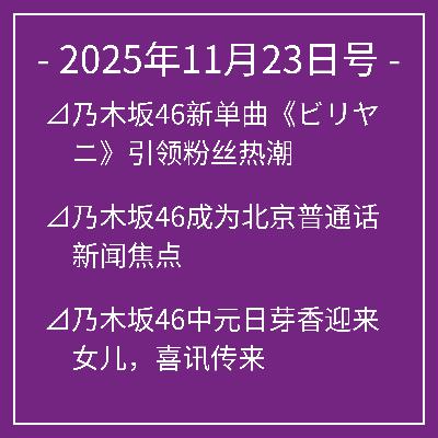 11月23日号⊿乃木坂46新单曲《ビリヤニ》引领粉丝热潮⊿乃木坂46成为北京普通话新闻焦点⊿乃木坂46中元日芽香迎来女儿，喜讯传来⊿乃木坂46亮相未来音乐盛典引粉丝期待⊿乃木坂46成员展现多彩美妆魅力…