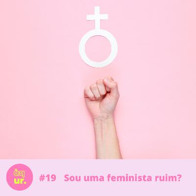#19 Sou uma feminista ruim?