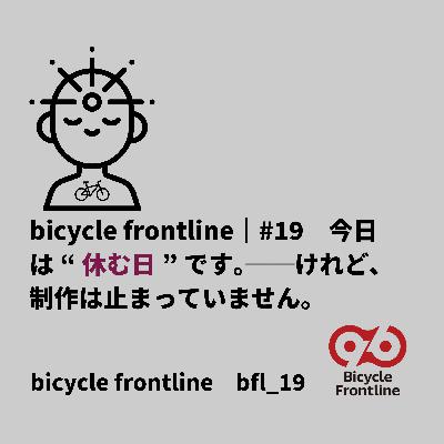 bicycle frontline｜#19　今日は“休む日”です。──けれど、制作は止まっていません。