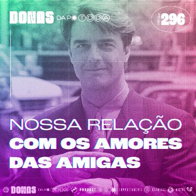 #296 - Nossa relação com os amores das amigas
