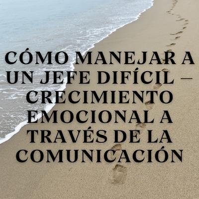 Cómo Manejar a un Jefe Difícil – Crecimiento Emocional a Través de la Comunicación