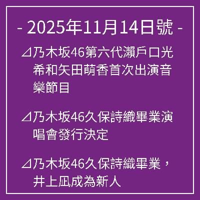 11月14日號⊿乃木坂46第六代瀨戶口光希和矢田萌香首次出演音樂節目⊿乃木坂46久保詩織畢業演唱會發行決定⊿乃木坂46久保詩織畢業,井上凪成為新人⊿乃木坂46井上凪成為《通宵日本》新人⊿乃木坂46柿遙談新歌《Biryani》… 11月14日號⊿乃木坂46第六代瀨戶口光希和矢田萌香首次出演音樂節目⊿乃木坂46久保詩織畢業演唱會發行決定⊿乃木坂46久保詩織畢業,井上凪成為新人⊿乃木坂46井上凪成為《通宵日本》新人⊿乃木坂46柿遙談新歌《Biryani》…